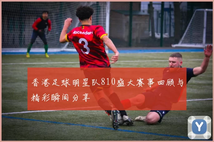 香港足球明星队810盛大赛事回顾与精彩瞬间分享