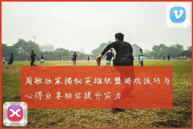 周敏独家揭秘英雄联盟游戏技巧与心得分享助你提升实力
