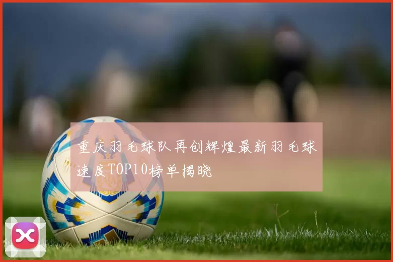 重庆羽毛球队再创辉煌最新羽毛球速度TOP10榜单揭晓