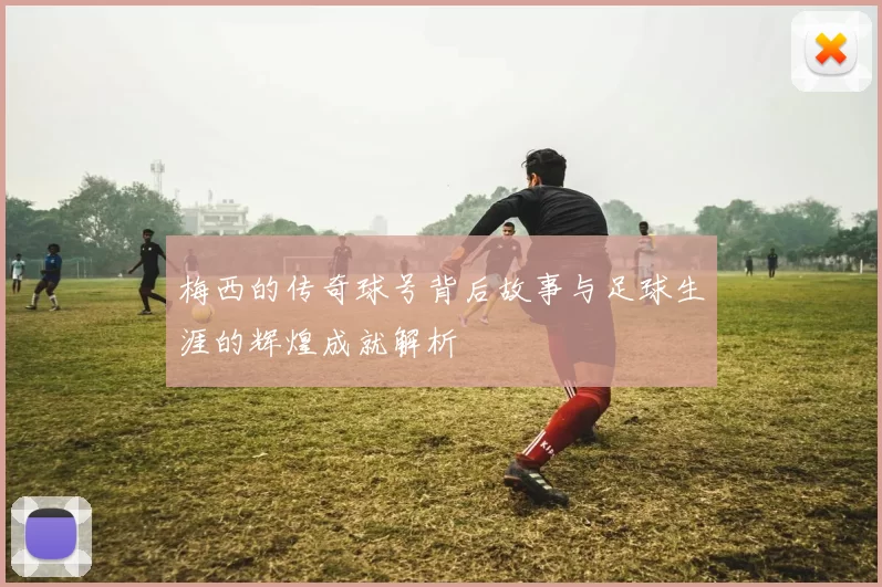 梅西的传奇球号背后故事与足球生涯的辉煌成就解析
